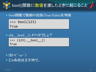  bool関数で数値の真偽(True/False)を判別
 obj.__bool__() メソッドでしょ？
 はい(´･ω･`)
 じゃあ次は文字列で。
bool()関数に数値を渡したときに起こること
>>> bool(123)
True
>>> (123).__bool__()
True
272017/9/8
 