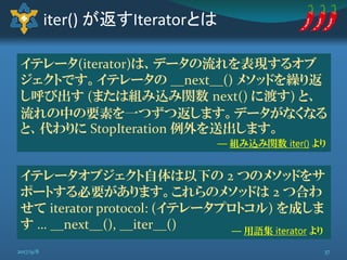 iter() が返すIteratorとは
イテレータ(iterator)は、データの流れを表現するオブ
ジェクトです。イテレータの __next__() メソッドを繰り返
し呼び出す (または組み込み関数 next() に渡す) と、
流れの中の要素を一つずつ返します。データがなくなる
と、代わりに StopIteration 例外を送出します。
― 組み込み関数 iter() より
イテレータオブジェクト自体は以下の 2 つのメソッドをサ
ポートする必要があります。これらのメソッドは 2 つ合わ
せて iterator protocol: (イテレータプロトコル) を成しま
す … __next__(), __iter__() ― 用語集 iterator より
372017/9/8
 