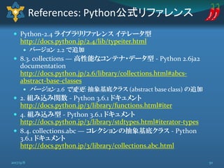  Python-2.4 ライブラリリファレンス イテレータ型
http://docs.python.jp/2.4/lib/typeiter.html
 バージョン 2.2 で追加
 8.3. collections — 高性能なコンテナ・データ型 - Python 2.6ja2
documentation
http://docs.python.jp/2.6/library/collections.html#abcs-
abstract-base-classes
 バージョン 2.6 で変更: 抽象基底クラス (abstract base class) の追加
 2. 組み込み関数 - Python 3.6.1 ドキュメント
http://docs.python.jp/3/library/functions.html#iter
 4. 組み込み型 - Python 3.6.1 ドキュメント
http://docs.python.jp/3/library/stdtypes.html#iterator-types
 8.4. collections.abc — コレクションの抽象基底クラス - Python
3.6.1 ドキュメント
http://docs.python.jp/3/library/collections.abc.html
References: Python公式リファレンス
502017/9/8
 