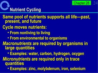 Nutrient Cycling Same pool of nutrients supports all life—past, present, and future Cycle moves nutrients: From nonliving to living From environmental to organisms Macronutrients  are required by organisms in large quantities Examples: water, carbon, hydrogen, oxygen   Micronutrients  are required only in trace quantities  Examples: zinc, molybdenum, iron, selenium 