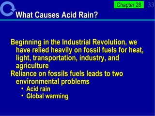 What Causes Acid Rain? Beginning in the Industrial Revolution, we have relied heavily on fossil fuels for heat, light, transportation, industry, and agriculture Reliance on fossils fuels leads to two environmental problems Acid rain Global warming 