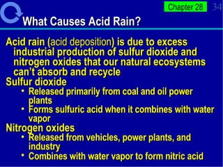 What Causes Acid Rain? Acid rain ( acid deposition ) is due to excess industrial production of sulfur dioxide and nitrogen oxides that our natural ecosystems can’t absorb and recycle Sulfur dioxide  Released primarily from coal and oil power plants Forms sulfuric acid when it combines with water vapor Nitrogen oxides  Released from vehicles, power plants, and industry Combines with water vapor to form nitric acid   