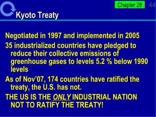 Kyoto Treaty Negotiated in 1997 and implemented in 2005 35 industrialized countries have pledged to reduce their collective emissions of greenhouse gases to levels 5.2 % below 1990 levels As of Nov’07, 174 countries have ratified the treaty, the U.S. has not.  THE US IS THE  ONLY  INDUSTRIAL NATION NOT TO RATIFY THE TREATY! 