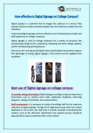 How effective is Digital Signage on College Campus?
Digital signage is a powerful tool to engage the audience at a venue. They
provide impressive audio and video displays that are instant eye-catchers for the
onlookers.
Customised digital signage can be an effective tool in bettering the student and
staff experience on college campuses.
Digital signage is used on college campuses for a variety of purposes, like
broadcasting college events, wayfinding, displaying the latest college updates,
and for broadcasting sporting fixtures.
They act as the new advanced digital notice boards placed around the campus.
The advantage of having digital signage is the content can be updated from
anywhere.
Best use of Digital signage on college campus:
To provide college information: Digital signage on college campuses helps share
information such as student union polls, application deadlines, internship
programs, change of schedules, and campus events.
Staff involvement: It is necessary to involve the college staff for the maximum
utilisation of digital signage. Though the IT department looks after the content
displayed on the screen, the staff that is actually involved in developing the
content, such as the admission department and student services should be
approached for inputs and betterment of the content.
 