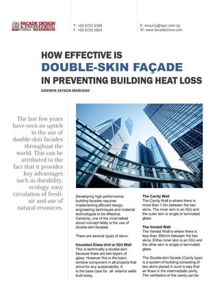 T: +65 6722 9388
F: +65 6720 3804

E: enquiry@iqpc.com.sg
W: www.facadechina.com

HOW EFFECTIVE IS

DOUBLE-SKIN FAÇADE
IN PREVENTING BUILDING HEAT LOSS
DARWIN JAYSON MARIANO

Developing high performance
building facades requires
implementing efficient design,
engineering techniques and material
technologies to be effective.
Certainly, one of the most talked
about concept lately is the use of
double-skin facades.
There are several types of skins:
Insulated Glass Unit or IGU Wall
This is technically a double-skin
because there are two layers of
glass. However this is the basic
window component in all projects that
strive for any sustainability. It
is the base case for all exterior walls
built today.

The Cavity Wall
The Cavity Wall is where there is
more than 1.0m between the two
skins. The inner skin is an IGU and
the outer skin is single or laminated
glass.
The Vented Wall
The Vented Wall is where there is
less than 300mm between the two
skins. Either inner skin is an IGU and
the other skin is single or laminated
glass.
The Double-skin facade (Cavity type)
is a system of building consisting of
two skins placed in such a way that
air flows in the intermediate cavity.
The ventilation of the cavity can be

 