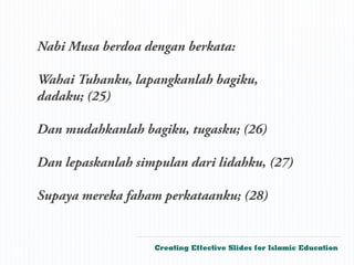 Nabi Musa berdoa dengan berkata:

    Wahai Tuhanku, lapangkanlah bagiku,
    dadaku; (25)

    Dan mudahkanlah bagiku, tugasku; (26)

    Dan lepaskanlah simpulan dari lidahku, (27)

    Supaya mereka faham perkataanku; (28)


                       Creating Effective Slides for Islamic Education
©
 