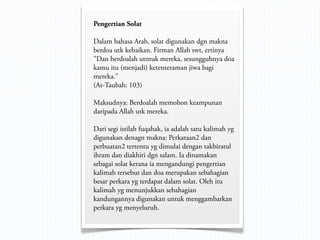 Pengertian Solat

Dalam bahasa Arab, solat digunakan dgn makna
berdoa utk kebaikan. Firman Allah swt, ertinya
"Dan berdoalah utntuk mereka, sesungguhnya doa
kamu itu (menjadi) ketenteraman jiwa bagi
mereka."
(At-Taubah: 103)

Maksudnya: Berdoalah memohon keampunan
daripada Allah utk mereka.

Dari segi istilah fuqahak, ia adalah satu kalimah yg
digunakan denagn makna: Perkataan2 dan
perbuatan2 tertentu yg dimulai dengan takbiratul
ihram dan diakhiri dgn salam. Ia dinamakan
sebagai solat kerana ia mengandungi pengertian
kalimah tersebut dan doa merupakan sebahagian
besar perkara yg terdapat dalam solat. Oleh itu
kalimah yg menunjukkan sebahagian
kandungannya digunakan untuk menggambarkan
perkara yg menyeluruh.
 