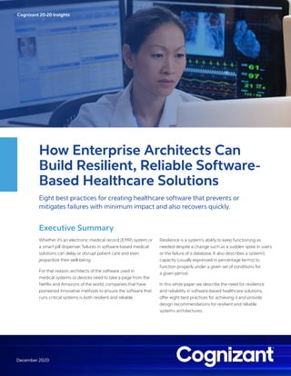 Cognizant 20-20 Insights
December 2020
How Enterprise Architects Can
Build Resilient, Reliable Software-
Based Healthcare Solutions
Eight best practices for creating healthcare software that prevents or
mitigates failures with minimum impact and also recovers quickly.
Executive Summary
Whether it’s an electronic medical record (EMR) system or
a smart pill dispenser, failures in software-based medical
solutions can delay or disrupt patient care and even
jeopardize their well-being.
For that reason, architects of the software used in
medical systems or devices need to take a page from the
Netflix and Amazons of the world, companies that have
pioneered innovative methods to ensure the software that
runs critical systems is both resilient and reliable.
Resilience is a system’s ability to keep functioning as
needed despite a change such as a sudden spike in users
or the failure of a database. It also describes a system’s
capacity (usually expressed in percentage terms) to
function properly under a given set of conditions for
a given period.
In this white paper we describe the need for resilience
and reliability in software-based healthcare solutions,
offer eight best practices for achieving it and provide
design recommendations for resilient and reliable
systems architectures.
 