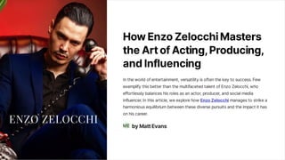 HowEnzoZelocchiMasters
theArtofActing, Producing,
andInfluencing
In the world of entertainment, versatility is often the key to success. Few
exemplify this better than the multifaceted talent of Enzo Zelocchi, who
effortlessly balances his roles as an actor, producer, and social media
influencer. In this article, we explore how EnzoZelocchi manages to strike a
harmonious equilibrium between these diverse pursuits and the impact it has
on his career.
byMattEvans
ME
 
