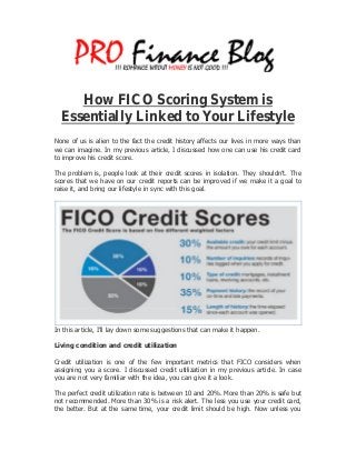 How FICO Scoring System is
Essentially Linked to Your Lifestyle
None of us is alien to the fact the credit history affects our lives in more ways than
we can imagine. In my previous article, I discussed how one can use his credit card
to improve his credit score.
The problem is, people look at their credit scores in isolation. They shouldn’t. The
scores that we have on our credit reports can be improved if we make it a goal to
raise it, and bring our lifestyle in sync with this goal.
In this article, I’ll lay down some suggestions that can make it happen.
Living condition and credit utilization
Credit utilization is one of the few important metrics that FICO considers when
assigning you a score. I discussed credit utilization in my previous article. In case
you are not very familiar with the idea, you can give it a look.
The perfect credit utilization rate is between 10 and 20%. More than 20% is safe but
not recommended. More than 30% is a risk alert. The less you use your credit card,
the better. But at the same time, your credit limit should be high. Now unless you
 