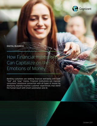 How Financial Institutions
Can Capitalize on the
Emotions of Money
Banking customers are seeking financial well-being with both
“fast” and “slow” money. Financial institutions can improve
consumers’ emotional connection with all types of money by
deploying digitally-inspired customer experiences that blend
the human touch with smart automation and AI.
October 2017
DIGITAL BUSINESS
 