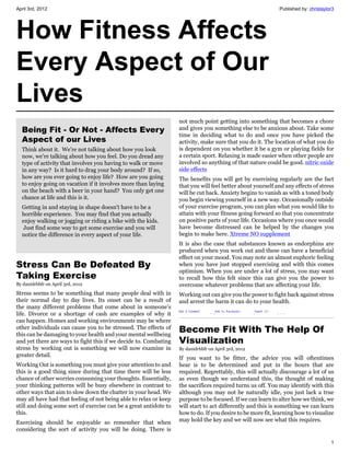 April 3rd, 2012                                                                                              Published by: christaylor3




How Fitness Affects
Every Aspect of Our
Lives
                                                                   not much point getting into something that becomes a chore
  Being Fit - Or Not - Affects Every                               and gives you something else to be anxious about. Take some
                                                                   time in deciding what to do and once you have picked the
  Aspect of our Lives                                              activity, make sure that you do it. The location of what you do
  Think about it. We're not talking about how you look             is dependent on you whether it be a gym or playing fields for
  now, we're talking about how you feel. Do you dread any          a certain sport. Relaxing is made easier when other people are
  type of activity that involves you having to walk or move        involved so anything of that nature could be good. nitric oxide
  in any way? Is it hard to drag your body around? If so,          side effects
  how are you ever going to enjoy life? How are you going          The benefits you will get by exercising regularly are the fact
  to enjoy going on vacation if it involves more than laying       that you will feel better about yourself and any effects of stress
  on the beach with a beer in your hand? You only get one          will be cut back. Anxiety begins to vanish as with a toned body
  chance at life and this is it.                                   you begin viewing yourself in a new way. Occasionally outside
  Getting in and staying in shape doesn't have to be a             of your exercise program, you can plan what you would like to
  horrible experience. You may find that you actually              attain with your fitness going forward so that you concentrate
  enjoy walking or jogging or riding a bike with the kids.         on positive parts of your life. Occasions where you once would
  Just find some way to get some exercise and you will             have become distressed can be helped by the changes you
  notice the difference in every aspect of your life.              begin to make here. Xtreme NO supplement
                                                                   It is also the case that substances known as endorphins are
                                                                   produced when you work out and these can have a beneficial
                                                                   effect on your mood. You may note an almost euphoric feeling
Stress Can Be Defeated By                                          when you have just stopped exercising and with this comes
                                                                   optimism. When you are under a lot of stress, you may want
Taking Exercise                                                    to recall how this felt since this can give you the power to
By danidrbbfr on April 3rd, 2012                                   overcome whatever problems that are affecting your life.
Stress seems to be something that many people deal with in         Working out can give you the power to fight back against stress
their normal day to day lives. Its onset can be a result of        and arrest the harm it can do to your health.
the many different problems that come about in someone’s
life. Divorce or a shortage of cash are examples of why it
can happen. Homes and working environments may be where
other individuals can cause you to be stressed. The effects of
this can be damaging to your health and your mental wellbeing
                                                                   Become Fit With The Help Of
and yet there are ways to fight this if we decide to. Combating    Visualization
stress by working out is something we will now examine in          By danidrbbfr on April 3rd, 2012
greater detail.
                                                                   If you want to be fitter, the advice you will oftentimes
Working Out is something you must give your attention to and       hear is to be determined and put in the hours that are
this is a good thing since during that time there will be less     required. Regrettably, this will actually discourage a lot of us
chance of other worries consuming your thoughts. Essentially,      as even though we understand this, the thought of making
your thinking patterns will be busy elsewhere in contrast to       the sacrifices required turns us off. You may identify with this
other ways that aim to slow down the chatter in your head. We      although you may not be naturally idle, you just lack a true
may all have had that feeling of not being able to relax or keep   purpose to be focused. If we can learn to alter how we think, we
still and doing some sort of exercise can be a great antidote to   will start to act differently and this is something we can learn
this.                                                              how to do. If you desire to be more fit, learning how to visualize
Exercising should be enjoyable so remember that when               may hold the key and we will now see what this requires.
considering the sort of activity you will be doing. There is

                                                                                                                                     1
 