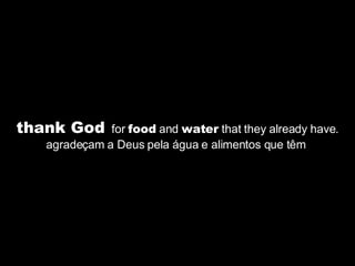 thank God   for  food  and  water  that they already have. agradeçam a Deus pela água e alimentos que têm  