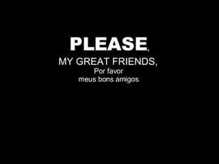PLEASE , MY GREAT FRIENDS,  Por favor  meus bons amigos  