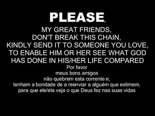 PLEASE , MY GREAT FRIENDS,  DON'T BREAK THIS CHAIN,  KINDLY SEND IT TO SOMEONE YOU LOVE, TO ENABLE HIM OR HER SEE WHAT GOD HAS DONE IN HIS/HER LIFE COMPARED Por favor  meus bons amigos  não quebrem esta corrente e,  tenham a bondade de a reenviar a alguém que estimem,  para que ele/ela veja o que Deus fez nas suas vidas  