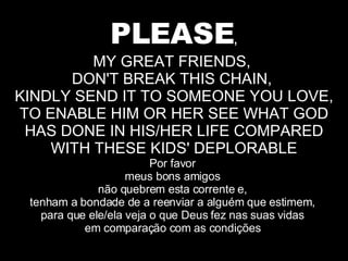 PLEASE , MY GREAT FRIENDS,  DON'T BREAK THIS CHAIN,  KINDLY SEND IT TO SOMEONE YOU LOVE, TO ENABLE HIM OR HER SEE WHAT GOD HAS DONE IN HIS/HER LIFE COMPARED WITH THESE KIDS' DEPLORABLE Por favor  meus bons amigos  não quebrem esta corrente e,  tenham a bondade de a reenviar a alguém que estimem,  para que ele/ela veja o que Deus fez nas suas vidas  em comparação com as condições  