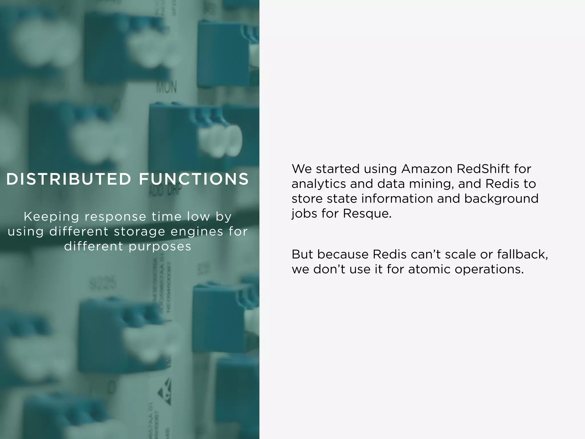DISTRIBUTED FUNCTIONS
Keeping response time low by
using different storage engines for
different purposes
We started using Amazon RedShift for
analytics and data mining, and Redis to
store state information and background
jobs for Resque.
But because Redis can’t scale or fallback,
we don’t use it for atomic operations.
 