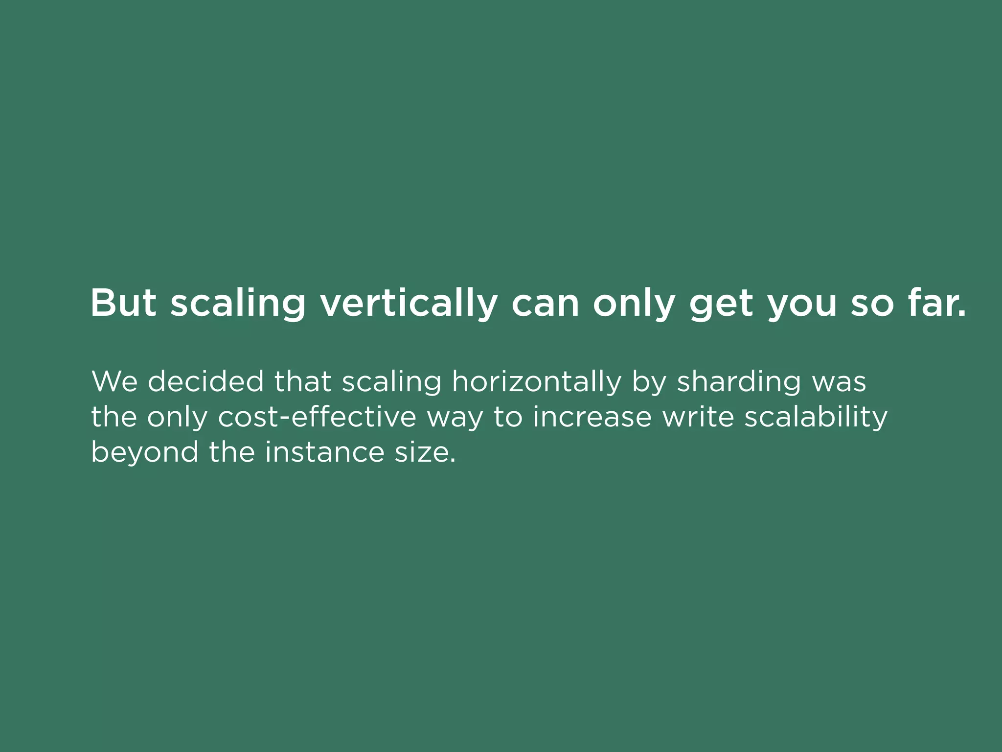 We decided that scaling horizontally by sharding was
the only cost-eﬀective way to increase write scalability
beyond the instance size.
But scaling vertically can only get you so far.
 