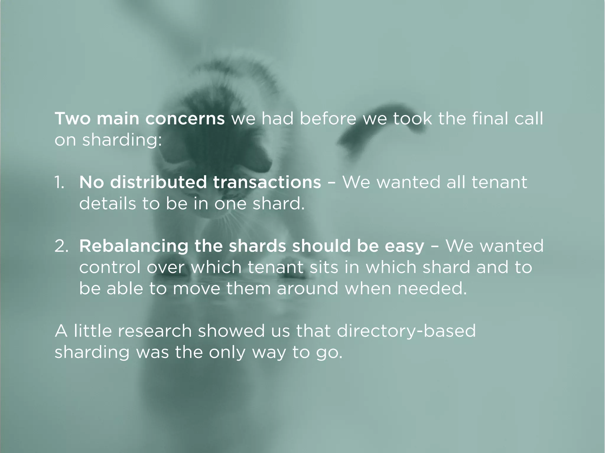 Two main concerns we had before we took the ﬁnal call
on sharding:
1. No distributed transactions – We wanted all tenant
details to be in one shard.
2. Rebalancing the shards should be easy – We wanted
control over which tenant sits in which shard and to
be able to move them around when needed.
A little research showed us that directory-based
sharding was the only way to go.
 