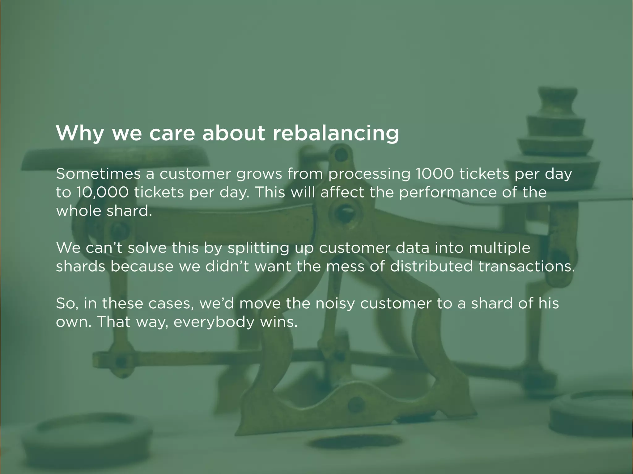 Sometimes a customer grows from processing 1000 tickets per day
to 10,000 tickets per day. This will aﬀect the performance of the
whole shard.
We can’t solve this by splitting up customer data into multiple
shards because we didn’t want the mess of distributed transactions.
So, in these cases, we’d move the noisy customer to a shard of his
own. That way, everybody wins.
Why we care about rebalancing
 