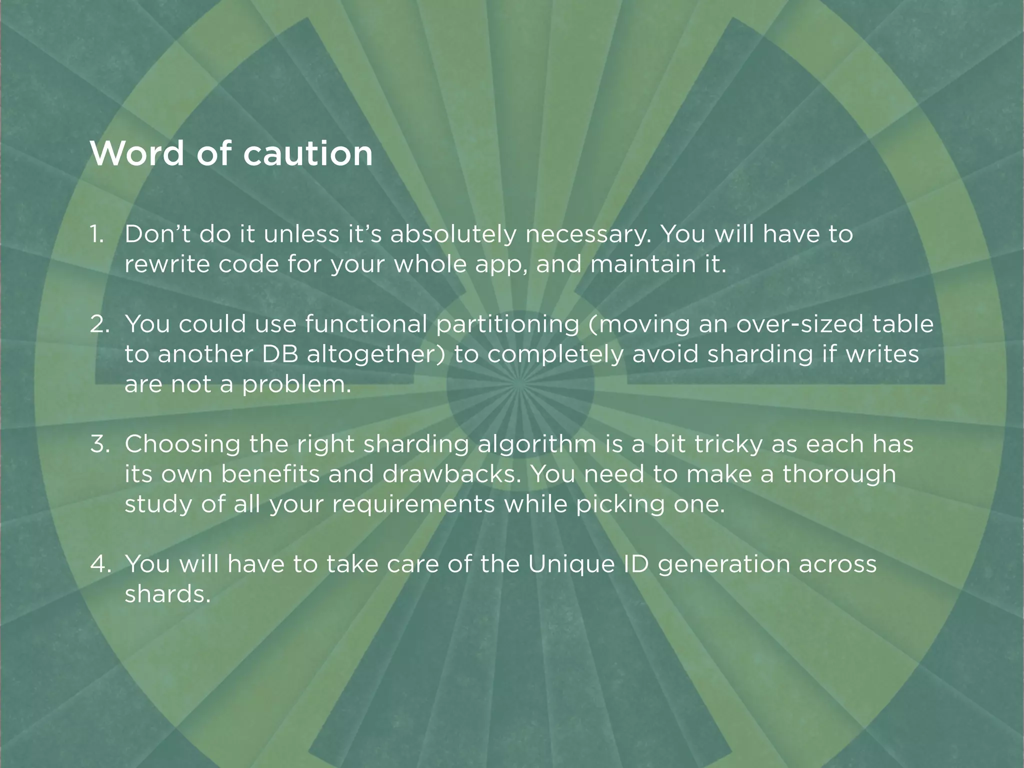 1. Don’t do it unless it’s absolutely necessary. You will have to
rewrite code for your whole app, and maintain it.
2. You could use functional partitioning (moving an over-sized table
to another DB altogether) to completely avoid sharding if writes
are not a problem.
3. Choosing the right sharding algorithm is a bit tricky as each has
its own beneﬁts and drawbacks. You need to make a thorough
study of all your requirements while picking one.
4. You will have to take care of the Unique ID generation across
shards.
Word of caution
 