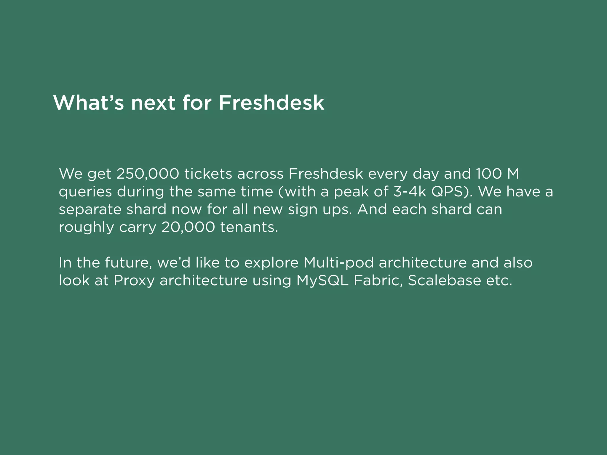 We get 250,000 tickets across Freshdesk every day and 100 M
queries during the same time (with a peak of 3-4k QPS). We have a
separate shard now for all new sign ups. And each shard can
roughly carry 20,000 tenants.
In the future, we’d like to explore Multi-pod architecture and also
look at Proxy architecture using MySQL Fabric, Scalebase etc.
What’s next for Freshdesk
 