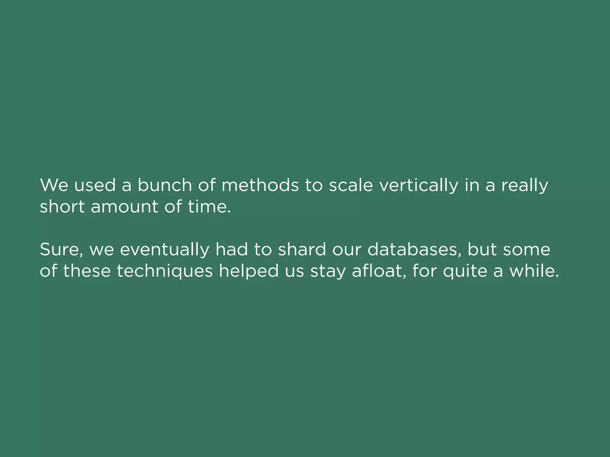 We used a bunch of methods to scale vertically in a really
short amount of time.
Sure, we eventually had to shard our databases, but some
of these techniques helped us stay aﬂoat, for quite a while.
 