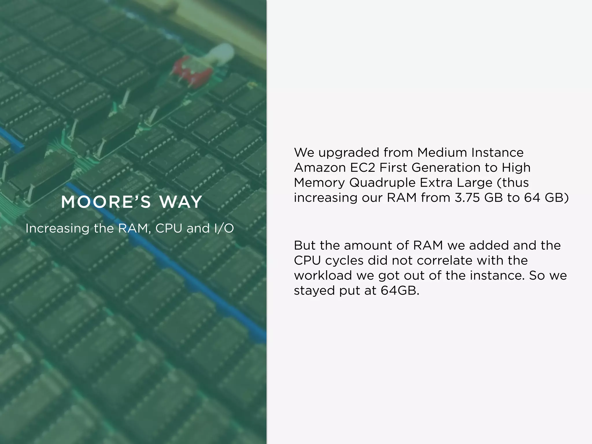 MOORE’S WAY
Increasing the RAM, CPU and I/O
But the amount of RAM we added and the
CPU cycles did not correlate with the
workload we got out of the instance. So we
stayed put at 64GB.
We upgraded from Medium Instance
Amazon EC2 First Generation to High
Memory Quadruple Extra Large (thus
increasing our RAM from 3.75 GB to 64 GB)
 