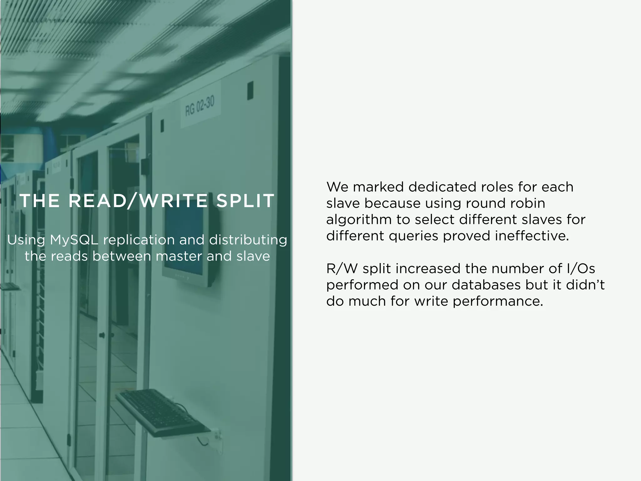 R/W split increased the number of I/Os
performed on our databases but it didn’t
do much for write performance.
We marked dedicated roles for each
slave because using round robin
algorithm to select diﬀerent slaves for
diﬀerent queries proved ineﬀective.
THE READ/WRITE SPLIT
Using MySQL replication and distributing
the reads between master and slave
 