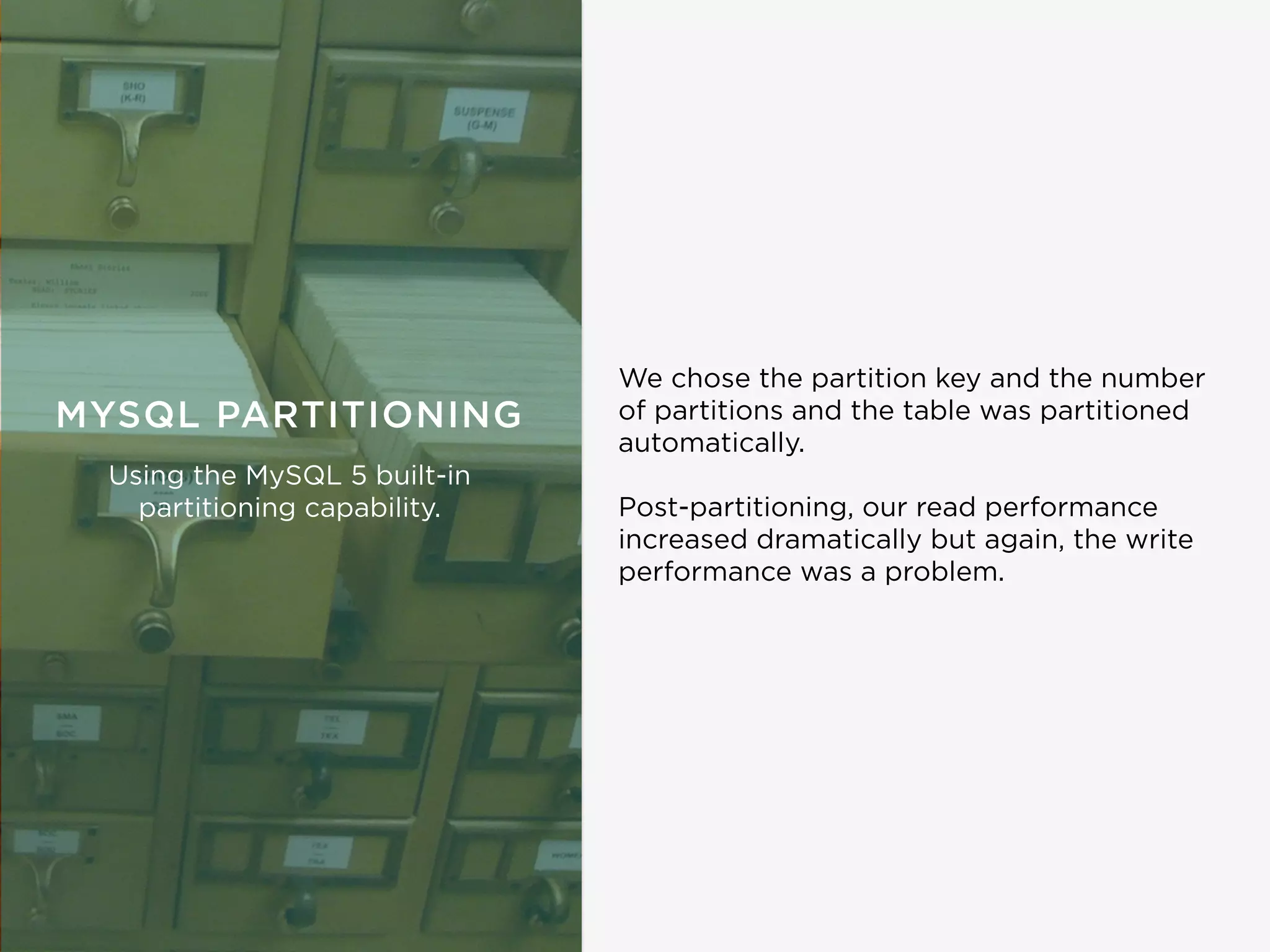 We chose the partition key and the number
of partitions and the table was partitioned
automatically.
Post-partitioning, our read performance
increased dramatically but again, the write
performance was a problem.
MYSQL PARTITIONING
Using the MySQL 5 built-in
partitioning capability.
 