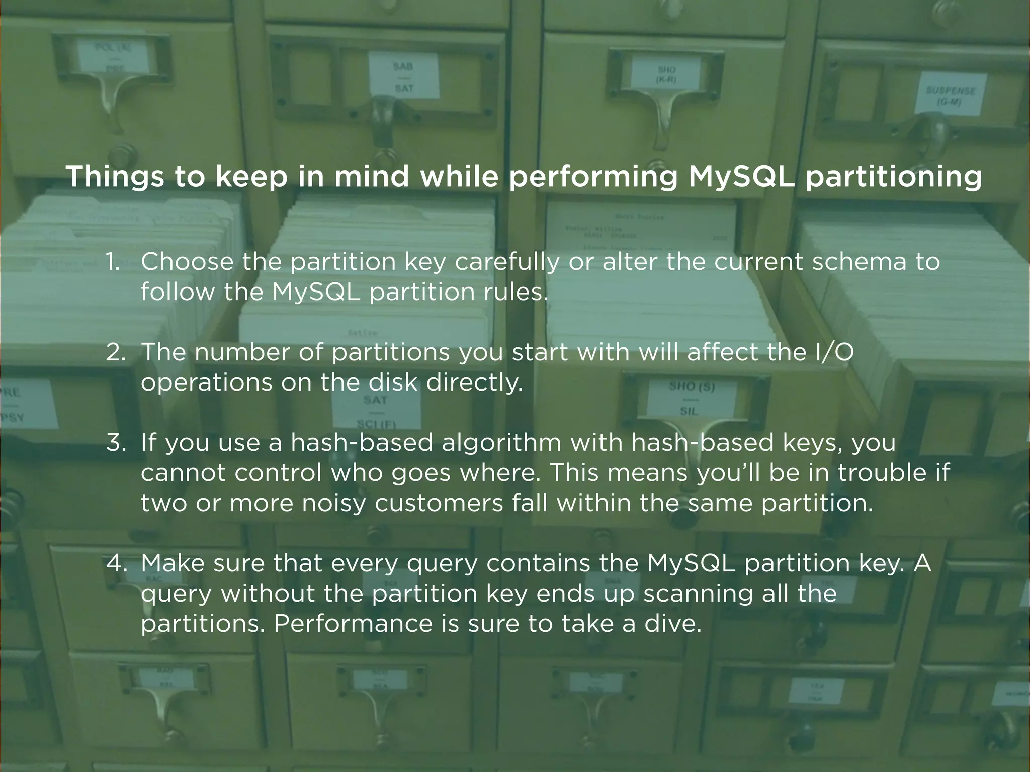 1. Choose the partition key carefully or alter the current schema to
follow the MySQL partition rules.
2. The number of partitions you start with will aﬀect the I/O
operations on the disk directly.
3. If you use a hash-based algorithm with hash-based keys, you
cannot control who goes where. This means you’ll be in trouble if
two or more noisy customers fall within the same partition.
4. Make sure that every query contains the MySQL partition key. A
query without the partition key ends up scanning all the
partitions. Performance is sure to take a dive.
Things to keep in mind while performing MySQL partitioning
 