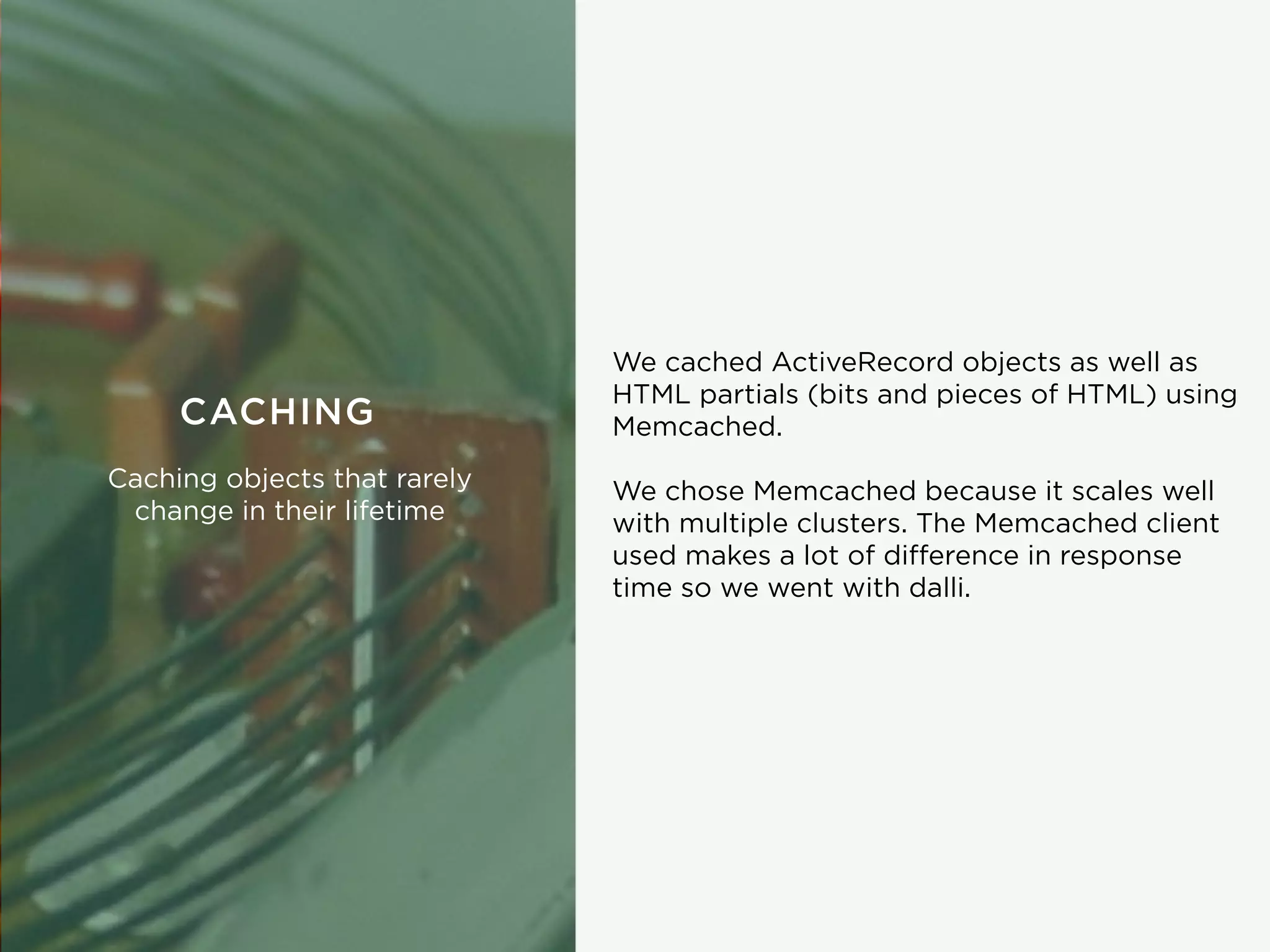 We cached ActiveRecord objects as well as
HTML partials (bits and pieces of HTML) using
Memcached.
We chose Memcached because it scales well
with multiple clusters. The Memcached client
used makes a lot of diﬀerence in response
time so we went with dalli.
CACHING
Caching objects that rarely
change in their lifetime
 