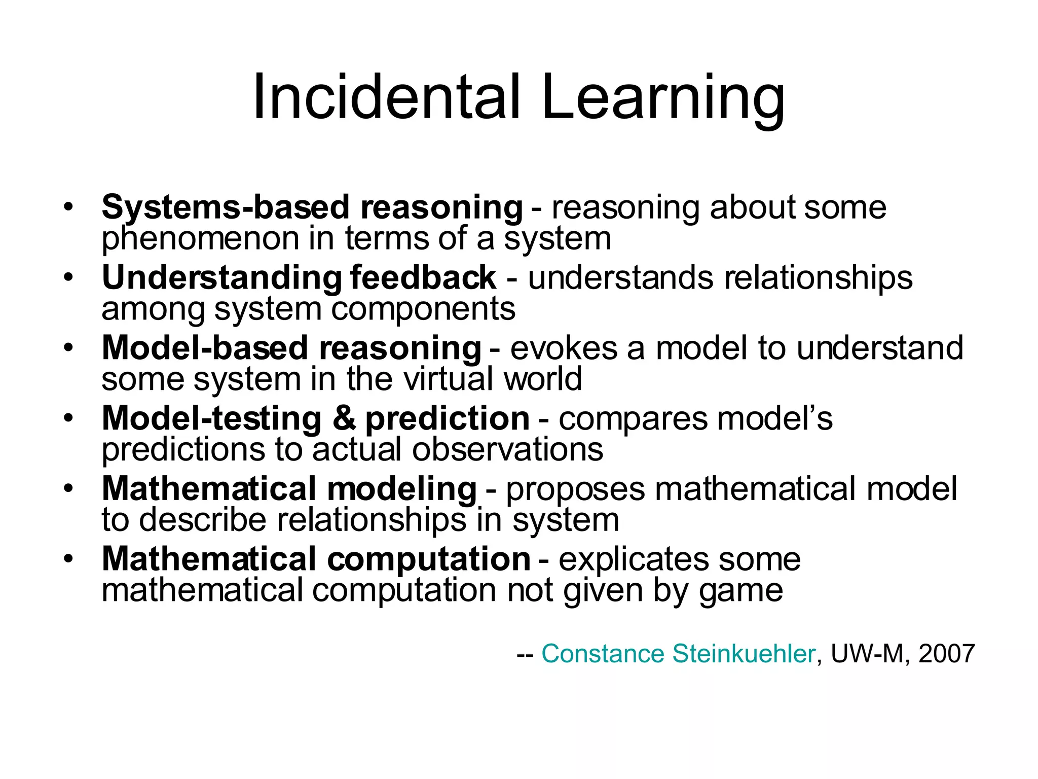 Incidental Learning Systems-based reasoning  - reasoning about some phenomenon in terms of a system  Understanding feedback  - understands relationships among system components  Model-based reasoning  - evokes a model to understand some system in the virtual world  Model-testing & prediction  - compares model’s predictions to actual observations  Mathematical modeling  - proposes mathematical model to describe relationships in system  Mathematical computation  - explicates some mathematical computation not given by game  --  Constance Steinkuehler , UW-M, 2007 