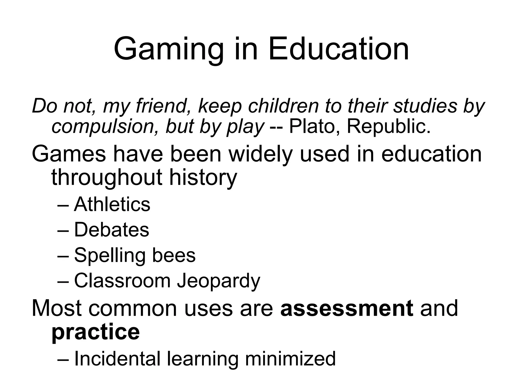 Gaming in Education Do not, my friend, keep children to their studies by compulsion, but by play  -- Plato, Republic. Games have been widely used in education throughout history Athletics Debates Spelling bees Classroom Jeopardy Most common uses are  assessment  and  practice Incidental learning minimized 