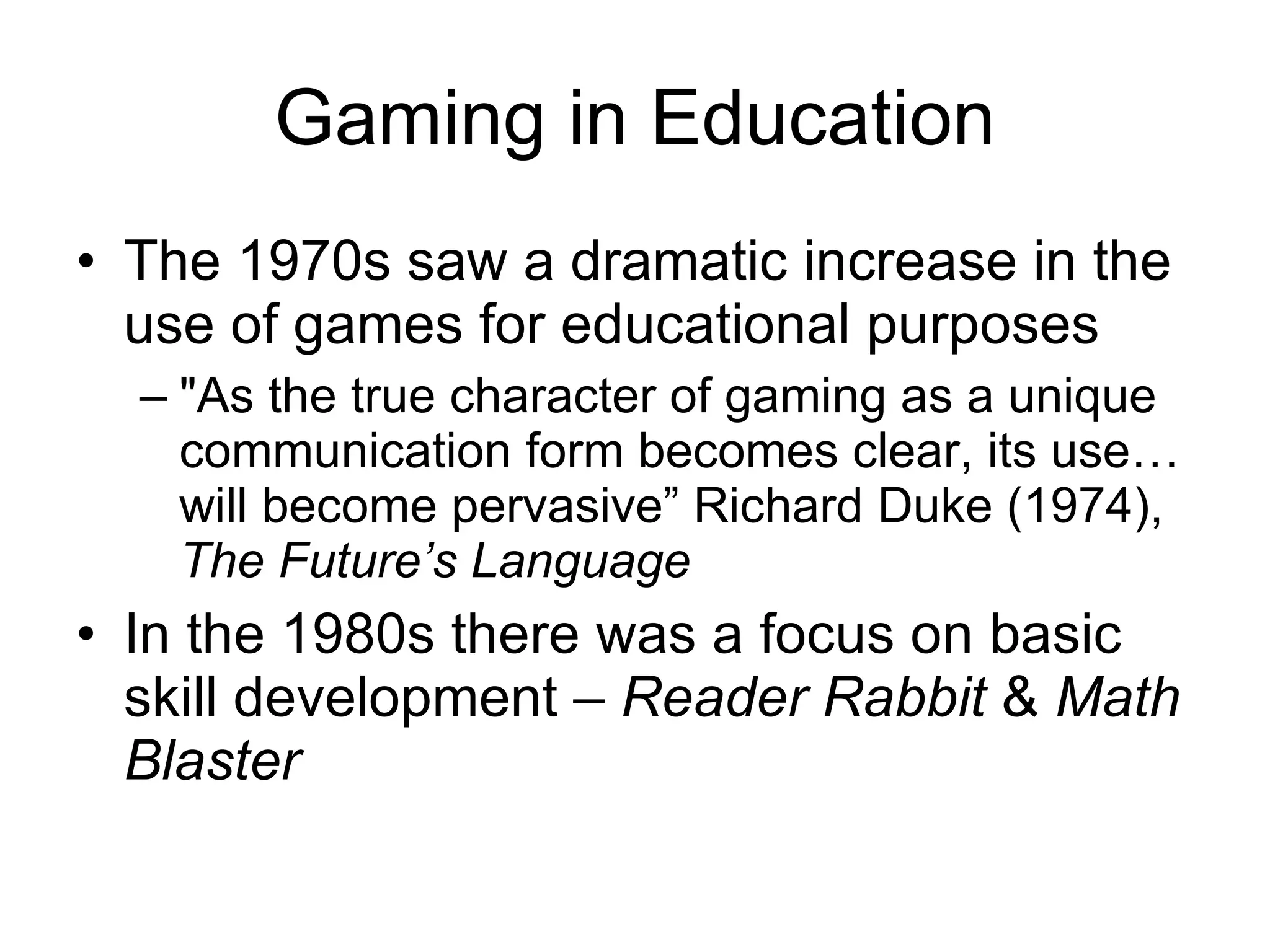 Gaming in Education The 1970s saw a dramatic increase in the use of games for educational purposes &quot;As the true character of gaming as a unique  communication form becomes clear, its use… will become pervasive” Richard Duke (1974),  The Future’s Language In the 1980s there was a focus on basic skill development –  Reader Rabbit  &  Math Blaster 