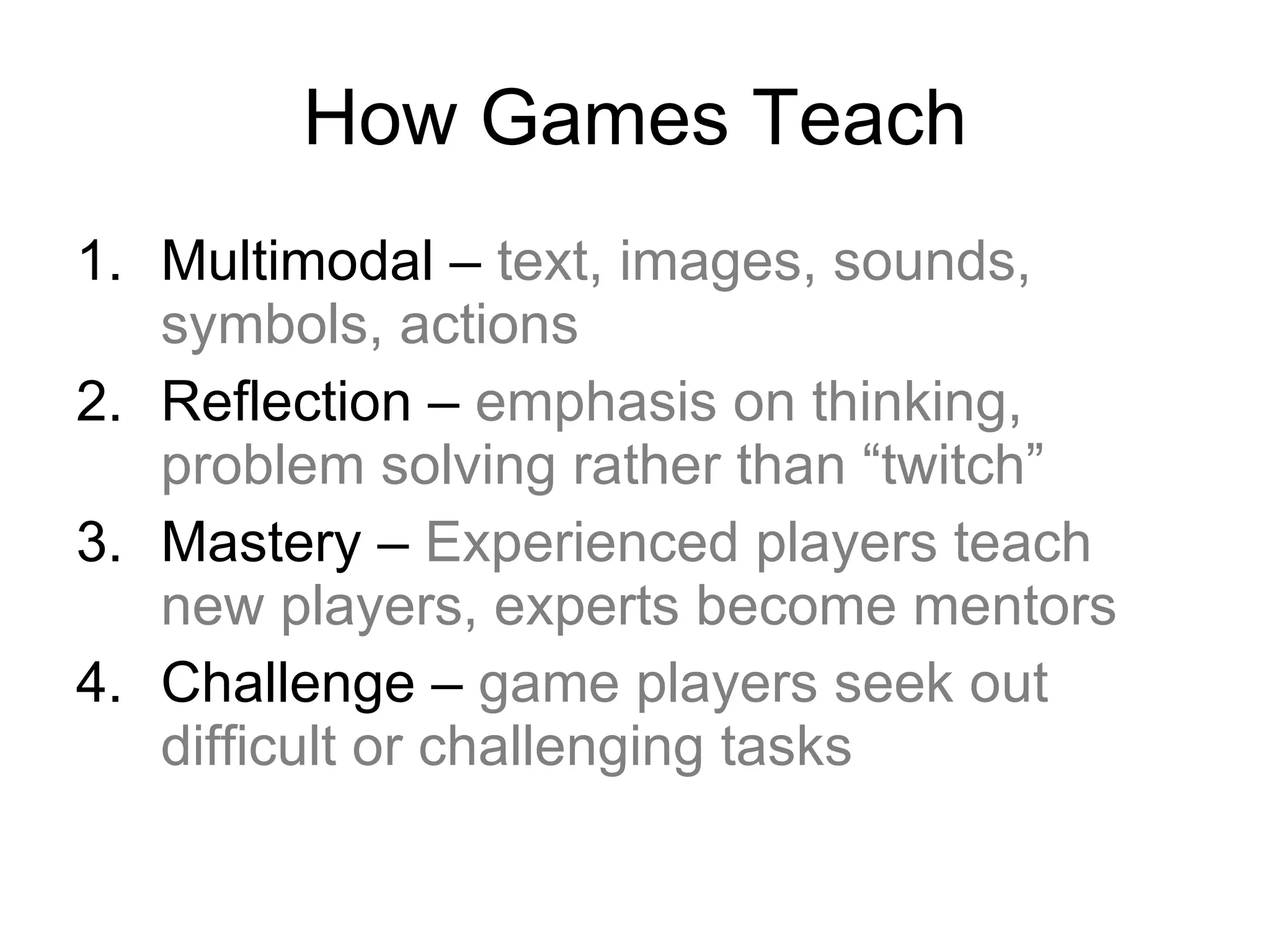 How Games Teach Multimodal –  text, images, sounds, symbols, actions Reflection –  emphasis on thinking, problem solving rather than “twitch” Mastery –  Experienced players teach new players, experts become mentors Challenge –  game players seek out difficult or challenging tasks 