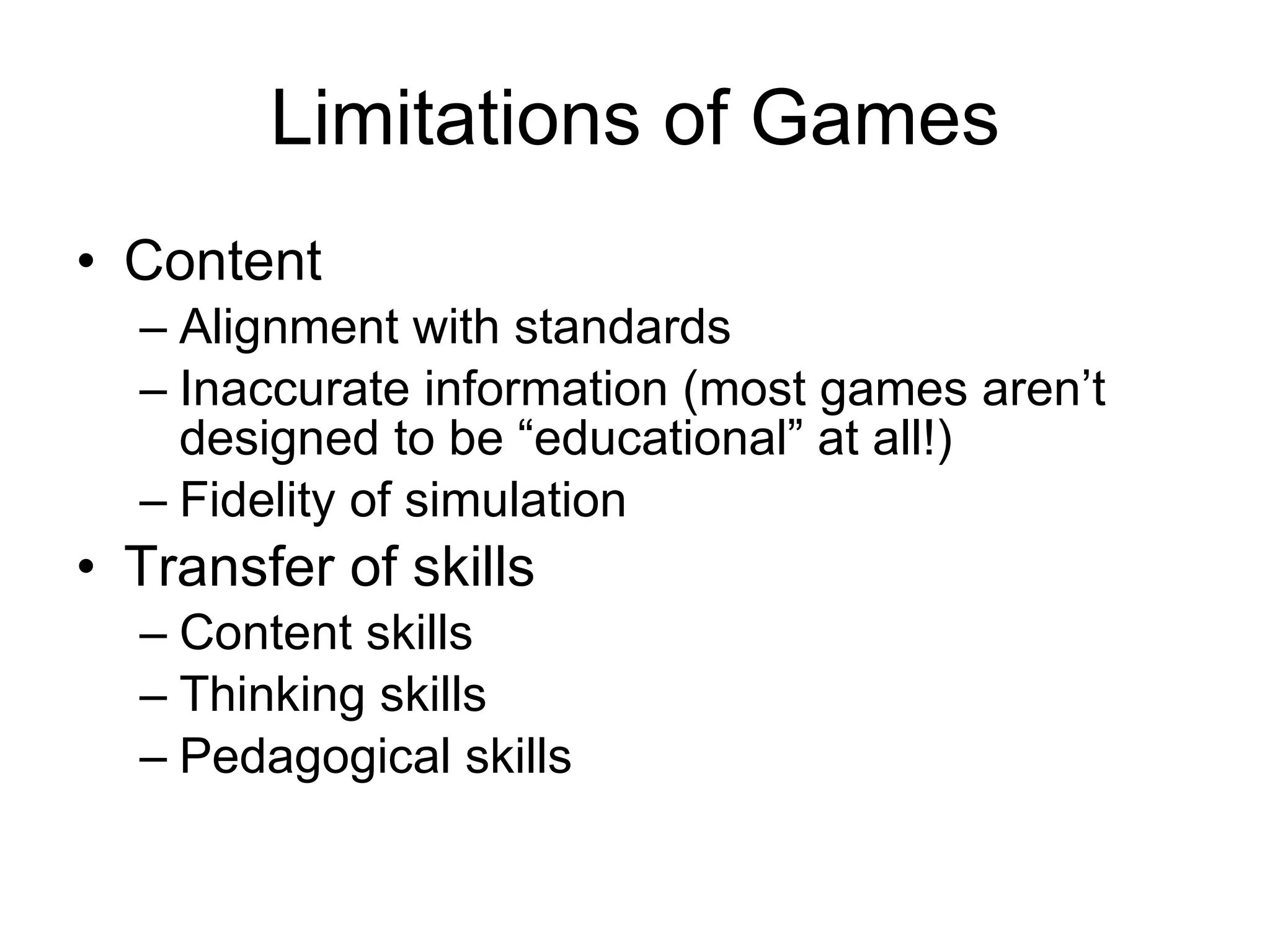 Limitations of Games Content Alignment with standards Inaccurate information (most games aren’t designed to be “educational” at all!) Fidelity of simulation Transfer of skills Content skills Thinking skills Pedagogical skills 