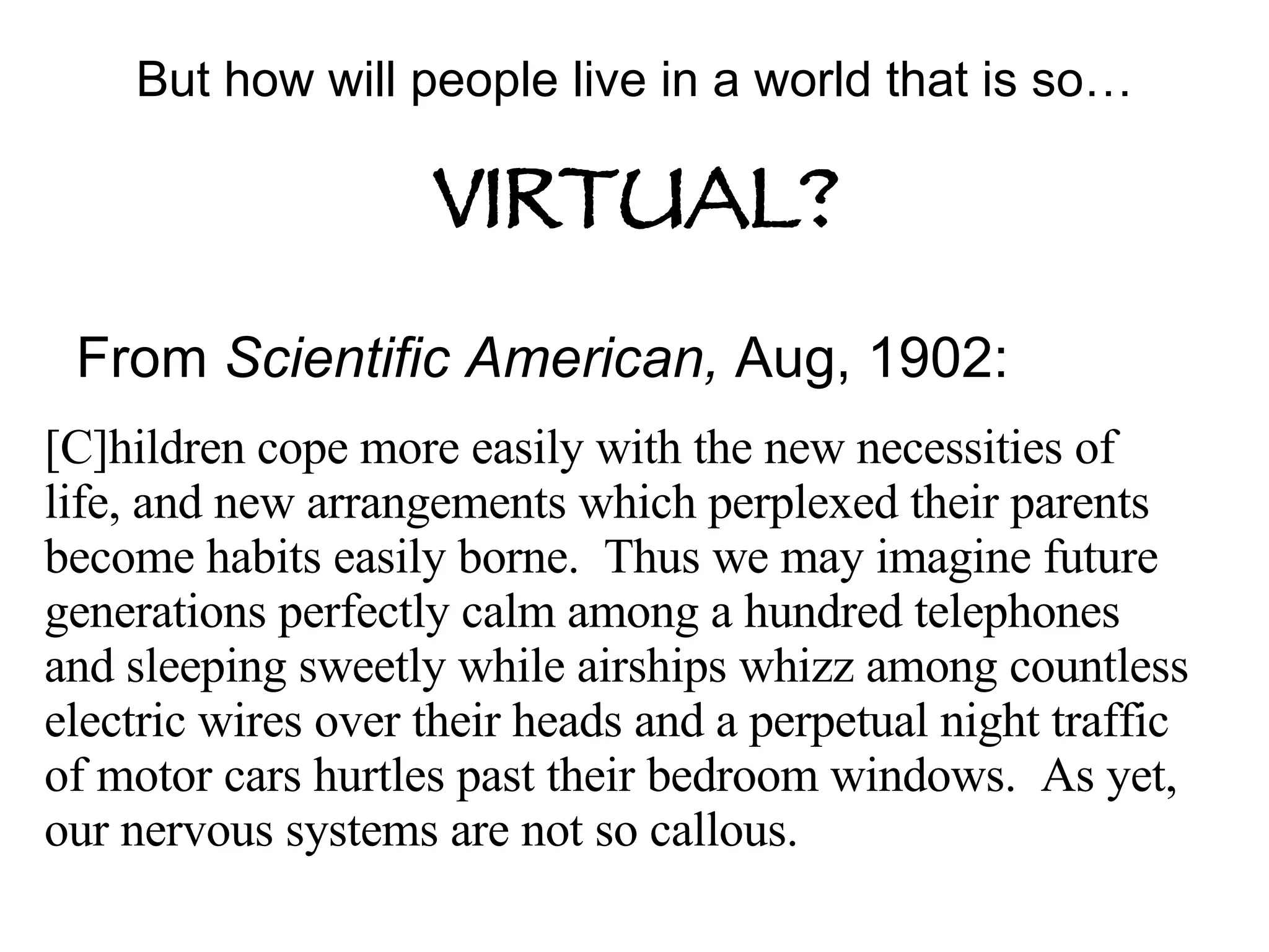 But how will people live in a world that is so…   VIRTUAL? From  Scientific American,  Aug, 1902: [C]hildren cope more easily with the new necessities of life, and new arrangements which perplexed their parents become habits easily borne.  Thus we may imagine future generations perfectly calm among a hundred telephones and sleeping sweetly while airships whizz among countless electric wires over their heads and a perpetual night traffic of motor cars hurtles past their bedroom windows.  As yet, our nervous systems are not so callous. 