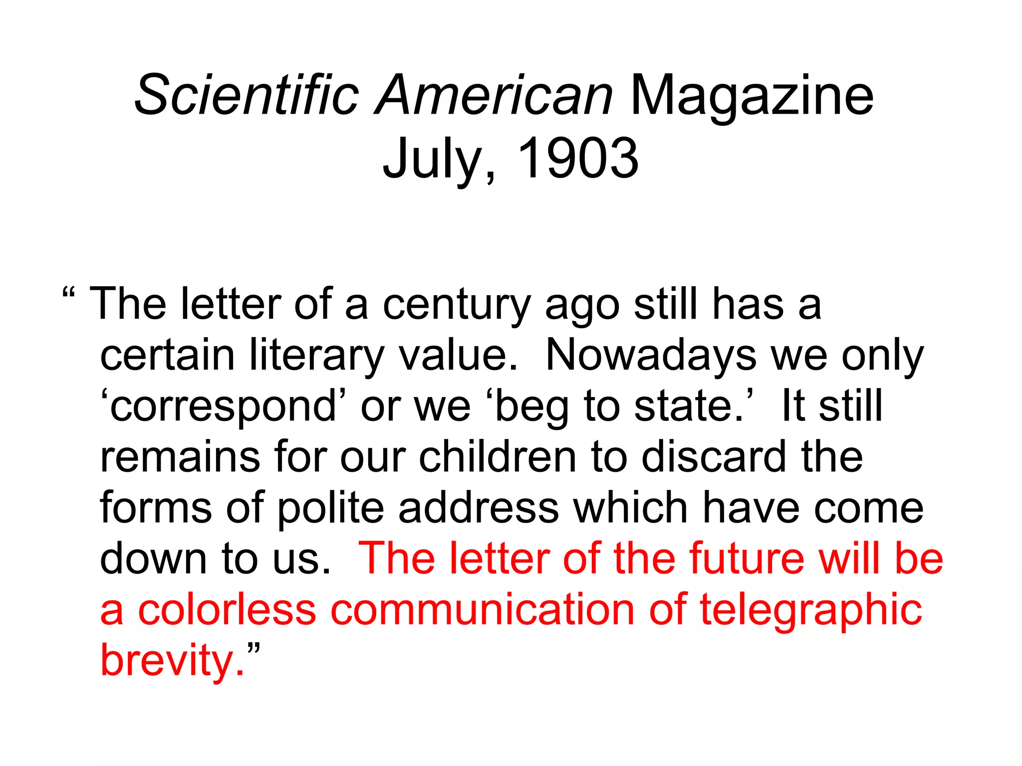 Scientific American  Magazine  July, 1903 “ The letter of a century ago still has a certain literary value.  Nowadays we only ‘correspond’ or we ‘beg to state.’  It still remains for our children to discard the forms of polite address which have come down to us.  The letter of the future will be a colorless communication of telegraphic brevity. ” 
