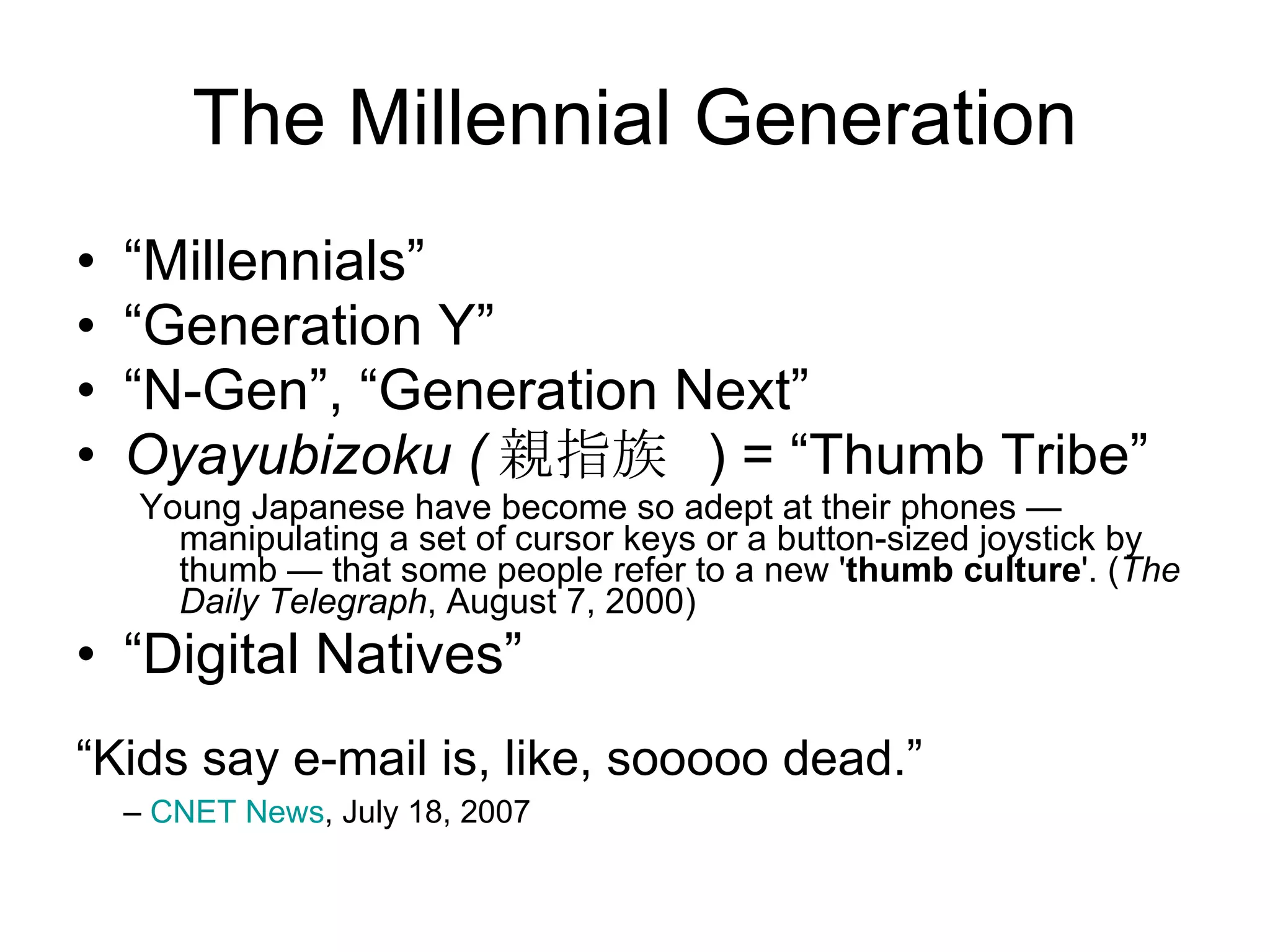 The Millennial Generation “ Millennials” “ Generation Y” “ N-Gen”, “Generation Next” Oyayubizoku ( 親指族   ) = “Thumb Tribe” Young Japanese have become so adept at their phones — manipulating a set of cursor keys or a button-sized joystick by thumb — that some people refer to a new ' thumb culture '. ( The Daily Telegraph , August 7, 2000) “ Digital Natives” “ Kids say e-mail is, like, sooooo dead.”  –  CNET News , July 18, 2007 