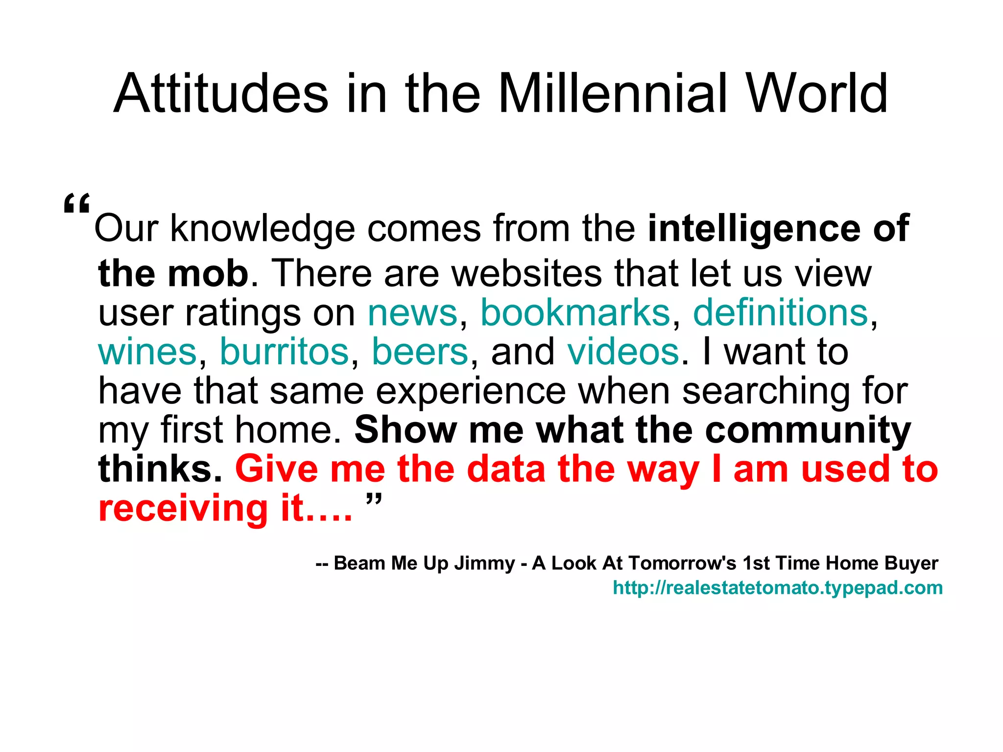 Attitudes in the Millennial World “ Our knowledge comes from the  intelligence of the mob . There are websites that let us view user ratings on  news ,  bookmarks ,  definitions ,  wines ,  burritos ,  beers , and  videos . I want to have that same experience when searching for my first home.  Show me what the community thinks.  Give me the data the way I am used to receiving it….  ” -- Beam Me Up Jimmy - A Look At Tomorrow's 1st Time Home Buyer   http:// realestatetomato.typepad.com 