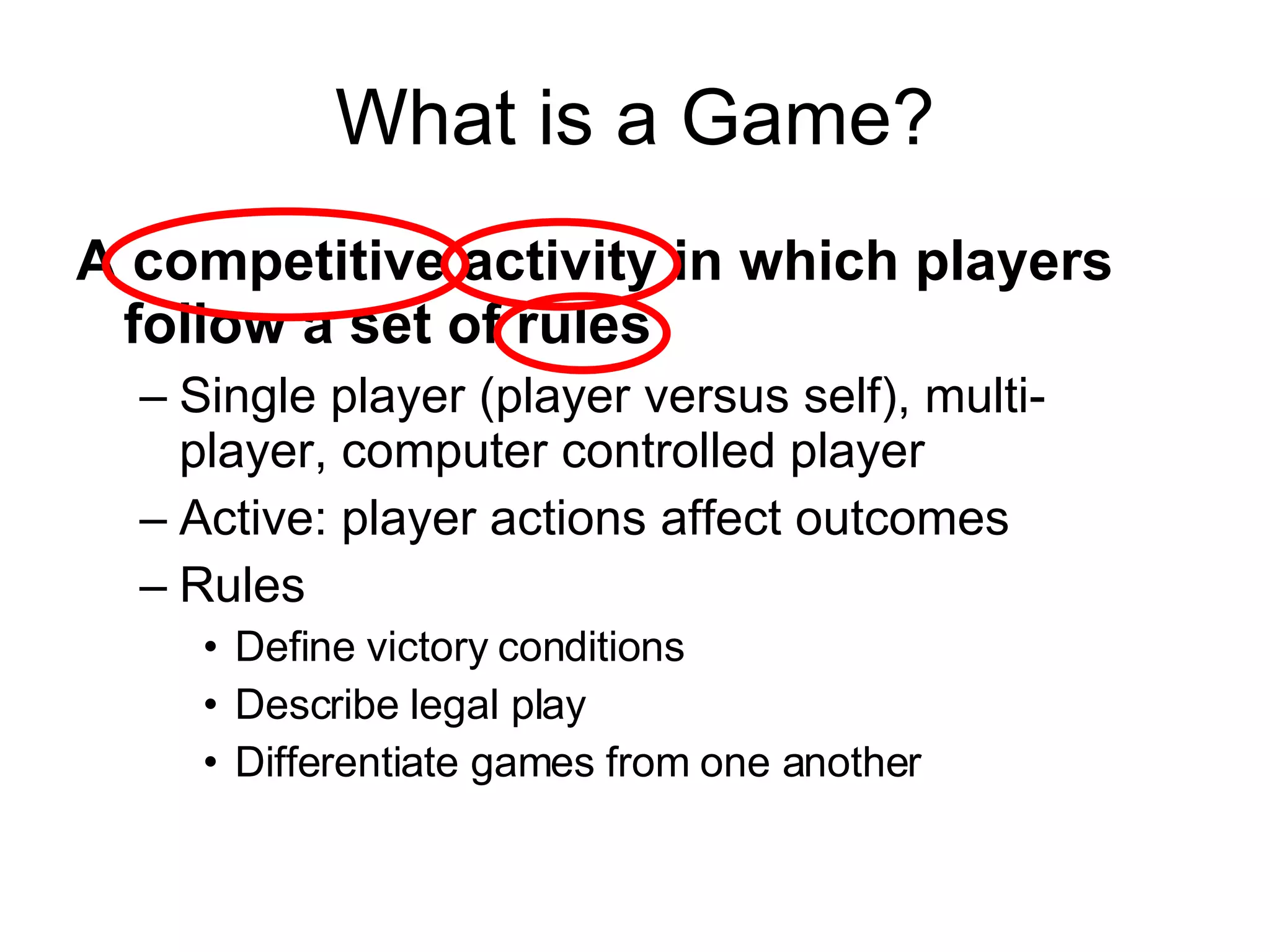 What is a Game? A competitive activity in which players follow a set of rules Single player (player versus self), multi-player, computer controlled player Active: player actions affect outcomes Rules Define victory conditions Describe legal play Differentiate games from one another 