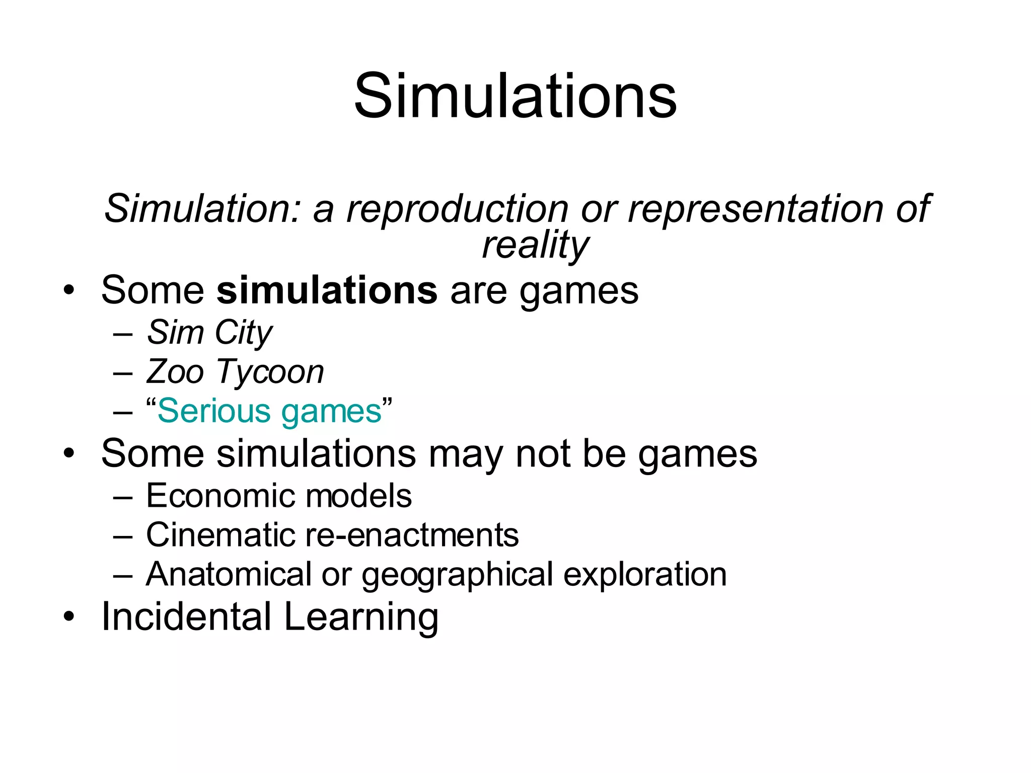 Simulations Simulation: a reproduction or representation of reality Some  simulations  are games Sim City Zoo Tycoon “ Serious games ” Some simulations may not be games Economic models Cinematic re-enactments Anatomical or geographical exploration Incidental Learning 