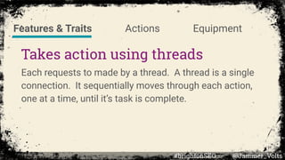 Takes action using threads
Each requests to made by a thread. A thread is a single
connection. It sequentially moves through each action,
one at a time, until it’s task is complete.
Features & Traits Actions Equipment
#brightonSEO @Jammer_Volts
 