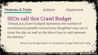 SEOs call this Crawl Budget
“Simply put, [crawl budget] represents the number of
simultaneous parallel connections Googlebot may use to
crawl the site, as well as the time it has to wait between
the fetches.”
What Crawl Budget Means for Googlebot, Google Webmaster Blog
Features & Traits Actions Equipment
#brightonSEO @Jammer_Volts
 