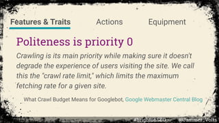 Politeness is priority 0
Crawling is its main priority while making sure it doesn't
degrade the experience of users visiting the site. We call
this the "crawl rate limit," which limits the maximum
fetching rate for a given site.
What Crawl Budget Means for Googlebot, Google Webmaster Central Blog
Features & Traits Actions Equipment
#brightonSEO @Jammer_Volts
 