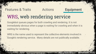 Actions
WRS, web rendering service
Features & Traits Equipment
Googlebot queues pages for both crawling and rendering. It is not
immediately obvious when a page is waiting for crawling and when it is
waiting for rendering.
WRS is the name used to represent the collective elements involved in
Google’s rendering service. Many details are not publically available.
#brightonSEO @Jammer_Volts
 