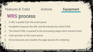 Actions
WRS process
Features & Traits Equipment
1. A URL is pulled from the crawl queue
2. Googlebot requests the URL and downloads the initial HTML
3. The Initial HTML is passed to the processing stage which extracts links
4. Links go back on the crawl queue
5. Once resources are crawled, the page queues for rendering
#brightonSEO @Jammer_Volts
 