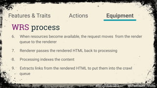 Actions
WRS process
Features & Traits Equipment
6. When resources become available, the request moves from the render
queue to the renderer
7. Renderer passes the rendered HTML back to processing
8. Processing indexes the content
9. Extracts links from the rendered HTML to put them into the crawl
queue
#brightonSEO @Jammer_Volts
 