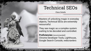 Masters of unlocking magic in everyday
objects, Technical SEOs are extremely
resourceful.
They see magic as a complex system
waiting to be decoded and controlled.
Proﬁciencies (recommended)
Chrome Developer Tools, Lighthouse,
Google Search Console, webcrawlers
Technical SEOs
Class Details
#brightonSEO @Jammer_Volts
 